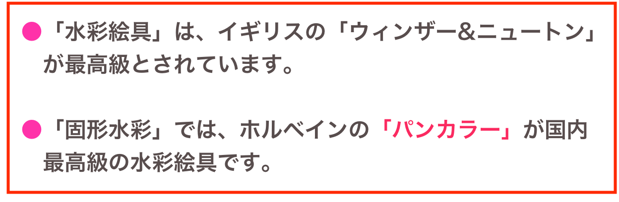  ●「水彩絵具」は、イギリスの「ウィンザー&ニュートン」
　 が最高級とされています。

 ●「固形水彩」では、ホルベインの「パンカラー」が国内
　 最高級の水彩絵具です。