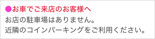 ●お車でご来店のお客様へ
お店の駐車場はありません。
近隣のコインパーキングをご利用ください。