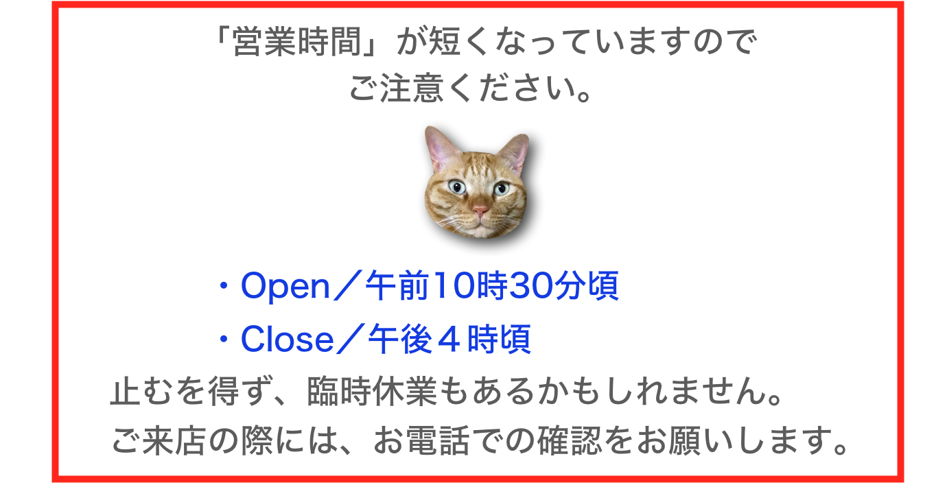 「営業時間」が短くなっていますので
ご注意ください。
￼
　　　　・Open／午前10時30分頃
　　　　・Close／午後４時頃
　止むを得ず、臨時休業もあるかもしれません。
　ご来店の際には、お電話での確認をお願いします。