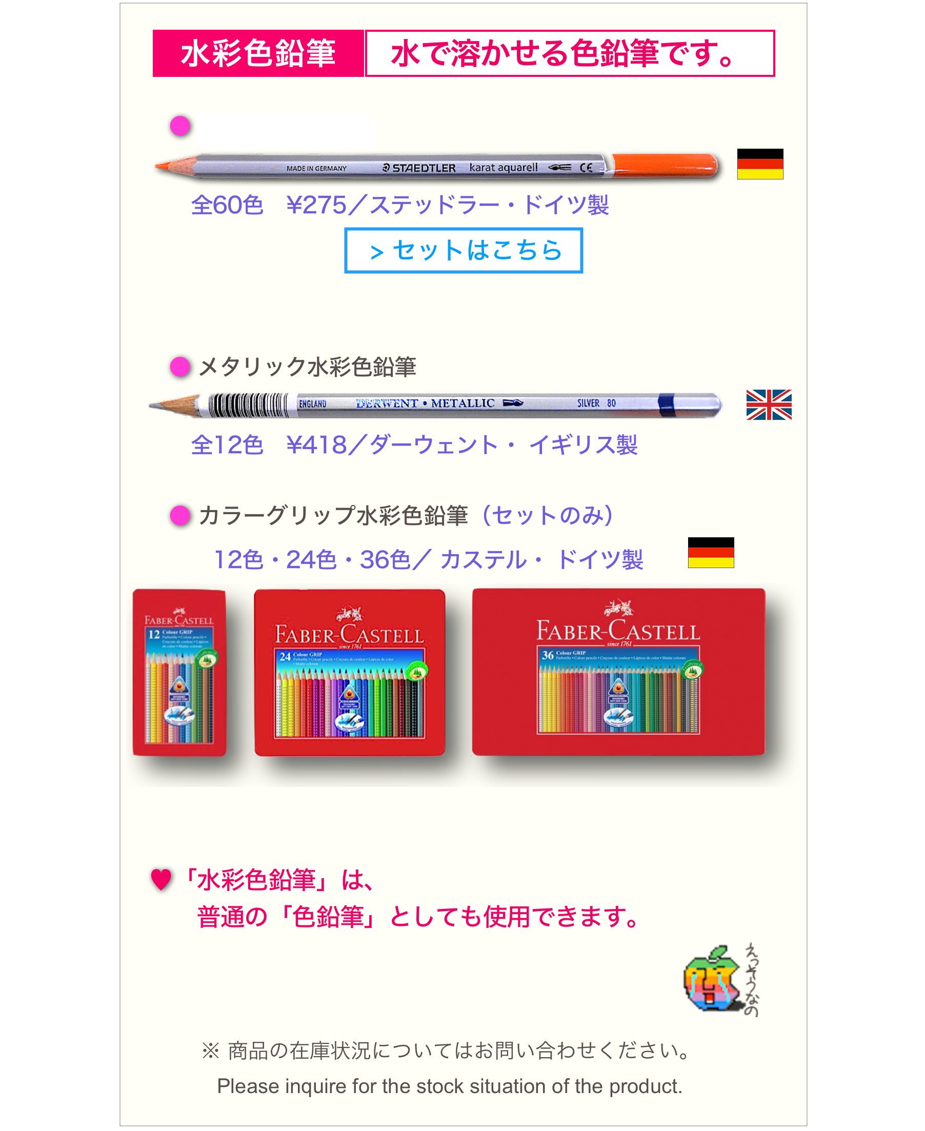 
   ￼￼

　　● カラト水彩色鉛筆
　￼  ￼
　　　全60色　¥275／ステッドラー・ドイツ製
￼

　  
　　● メタリック水彩色鉛筆
　￼　￼
　　　全12色　¥418／ダーウェント・ イギリス製

　　● カラーグリップ水彩色鉛筆（セットのみ）　
　　　　12色・24色・36色／ カステル・ ドイツ製　　￼　　　　　￼　　
　　　　
　♥「水彩色鉛筆」は、
　　　普通の「色鉛筆」としても使用できます。
　　　　　　　　　　　　　　　　　　　　　　　￼
　￼