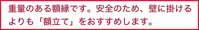   重量のある額縁です。安全のため、壁に掛ける 
  よりも「額立て」をおすすめします。